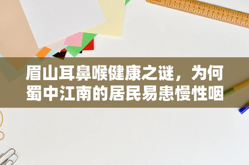 眉山耳鼻喉健康之谜，为何蜀中江南的居民易患慢性咽炎？