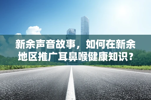 新余声音故事，如何在新余地区推广耳鼻喉健康知识？