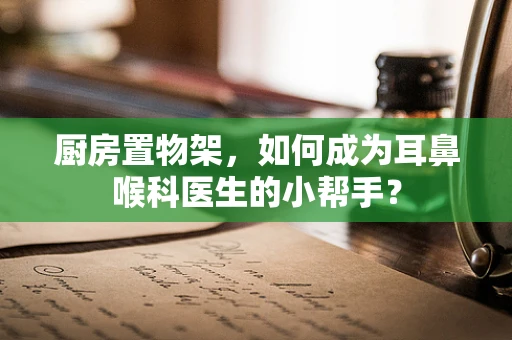 厨房置物架，如何成为耳鼻喉科医生的小帮手？