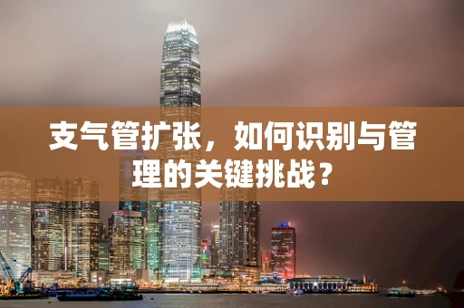 支气管扩张，如何识别与管理的关键挑战？