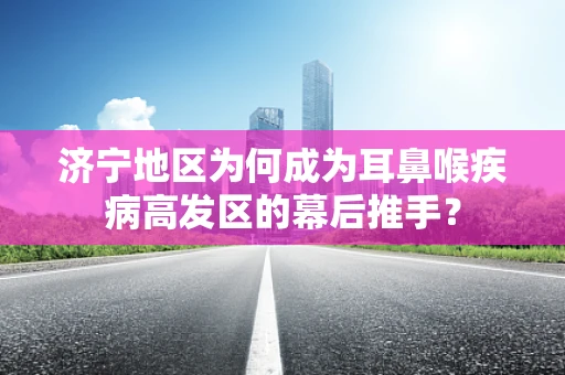 济宁地区为何成为耳鼻喉疾病高发区的幕后推手？