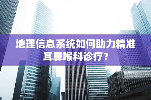 地理信息系统如何助力精准耳鼻喉科诊疗？