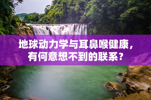 地球动力学与耳鼻喉健康，有何意想不到的联系？