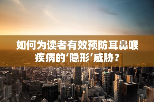 如何为读者有效预防耳鼻喉疾病的‘隐形’威胁？