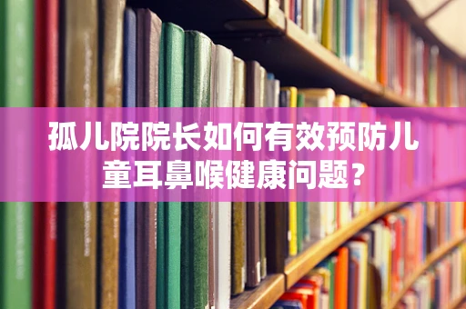 孤儿院院长如何有效预防儿童耳鼻喉健康问题？