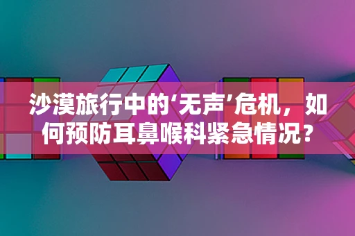 沙漠旅行中的‘无声’危机，如何预防耳鼻喉科紧急情况？