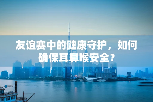 友谊赛中的健康守护，如何确保耳鼻喉安全？