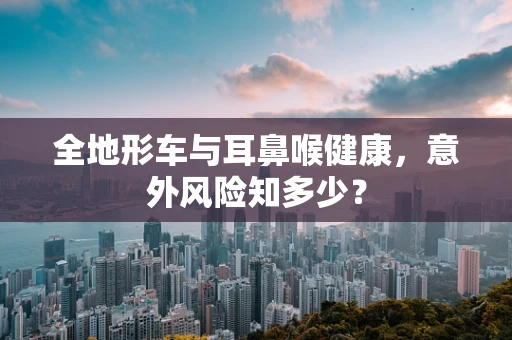 全地形车与耳鼻喉健康，意外风险知多少？