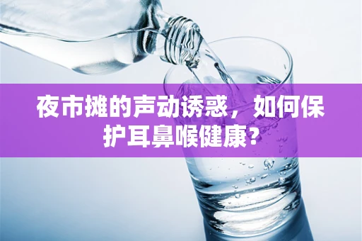 夜市摊的声动诱惑，如何保护耳鼻喉健康？