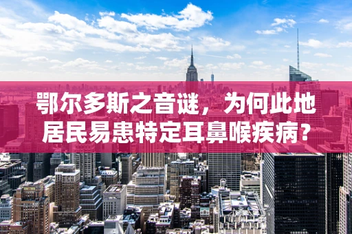 鄂尔多斯之音谜，为何此地居民易患特定耳鼻喉疾病？