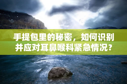 手提包里的秘密，如何识别并应对耳鼻喉科紧急情况？