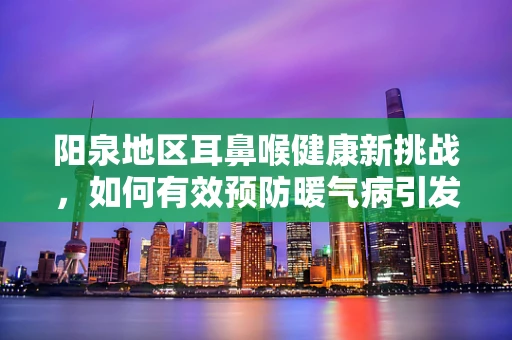 阳泉地区耳鼻喉健康新挑战，如何有效预防暖气病引发的咽喉不适？