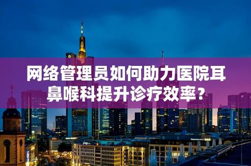 网络管理员如何助力医院耳鼻喉科提升诊疗效率？