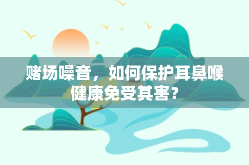 赌场噪音，如何保护耳鼻喉健康免受其害？