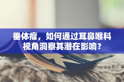 垂体瘤，如何通过耳鼻喉科视角洞察其潜在影响？