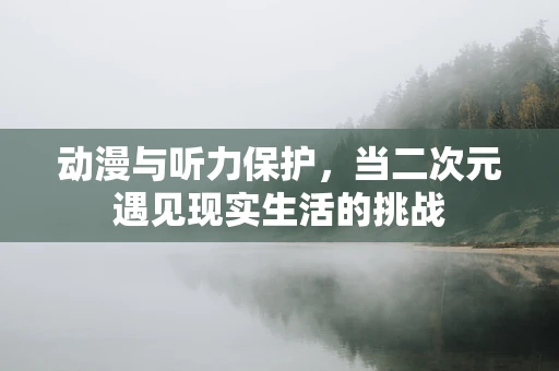 动漫与听力保护，当二次元遇见现实生活的挑战