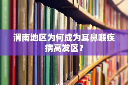 渭南地区为何成为耳鼻喉疾病高发区？