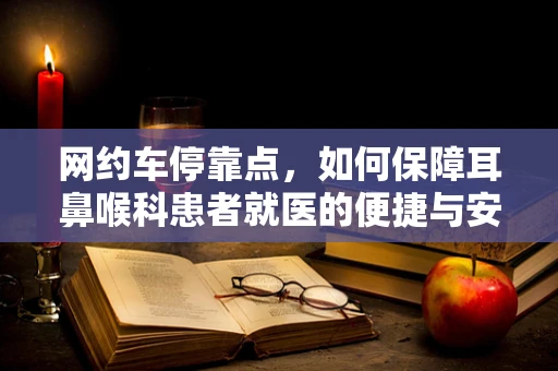 网约车停靠点，如何保障耳鼻喉科患者就医的便捷与安全？