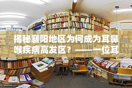 揭秘襄阳地区为何成为耳鼻喉疾病高发区？——一位耳鼻喉科医生的观察与解析