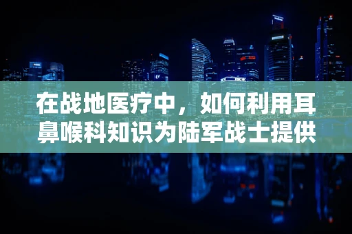 在战地医疗中，如何利用耳鼻喉科知识为陆军战士提供快速救援？