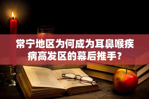 常宁地区为何成为耳鼻喉疾病高发区的幕后推手？