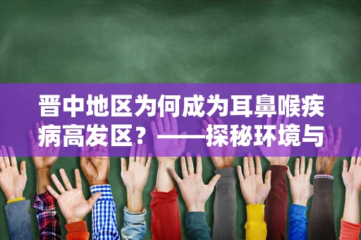 晋中地区为何成为耳鼻喉疾病高发区？——探秘环境与生活习惯的双重影响