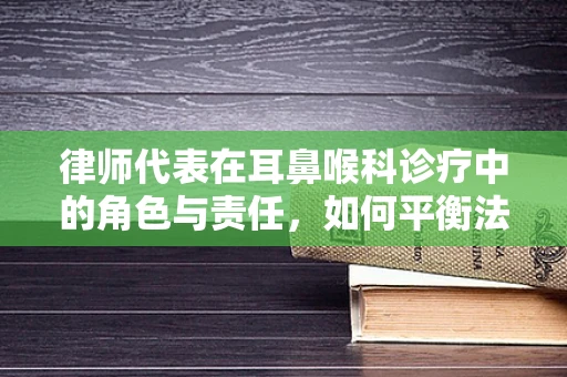 律师代表在耳鼻喉科诊疗中的角色与责任，如何平衡法律与医疗？