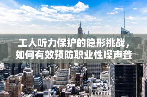 工人听力保护的隐形挑战，如何有效预防职业性噪声聋？