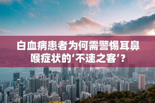 白血病患者为何需警惕耳鼻喉症状的‘不速之客’？