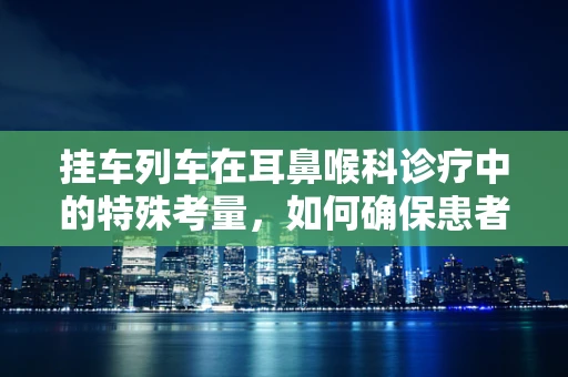 挂车列车在耳鼻喉科诊疗中的特殊考量，如何确保患者安全转运？