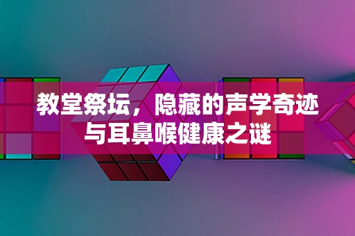 教堂祭坛，隐藏的声学奇迹与耳鼻喉健康之谜