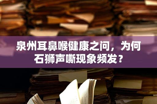 泉州耳鼻喉健康之问，为何石狮声嘶现象频发？