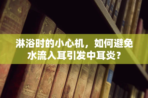 淋浴时的小心机，如何避免水流入耳引发中耳炎？