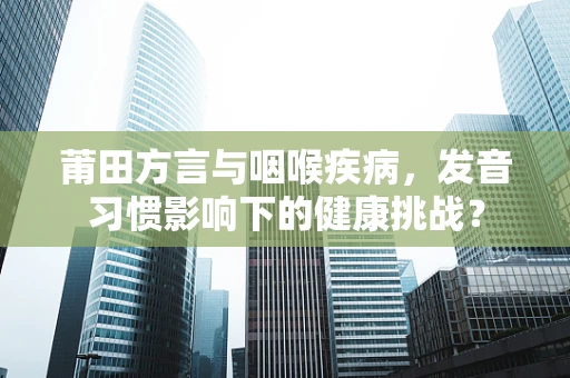 莆田方言与咽喉疾病，发音习惯影响下的健康挑战？