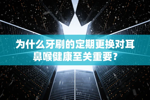 为什么牙刷的定期更换对耳鼻喉健康至关重要？