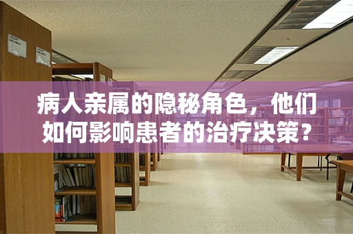 病人亲属的隐秘角色，他们如何影响患者的治疗决策？