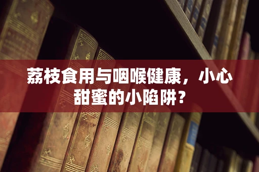 荔枝食用与咽喉健康，小心甜蜜的小陷阱？