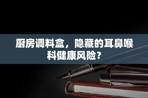 厨房调料盒，隐藏的耳鼻喉科健康风险？