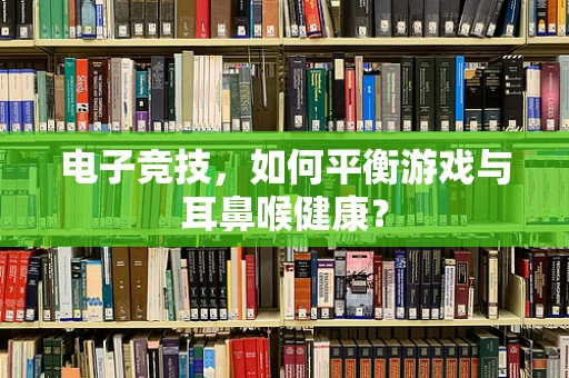 电子竞技，如何平衡游戏与耳鼻喉健康？