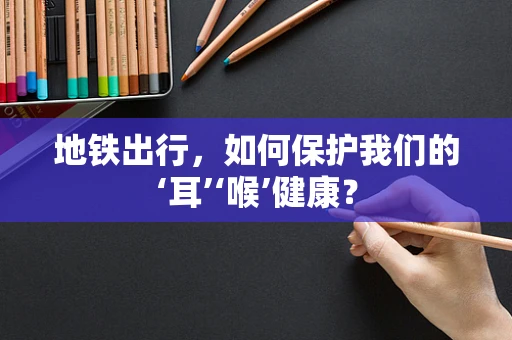 地铁出行，如何保护我们的‘耳’‘喉’健康？