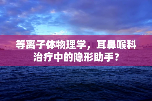 等离子体物理学，耳鼻喉科治疗中的隐形助手？