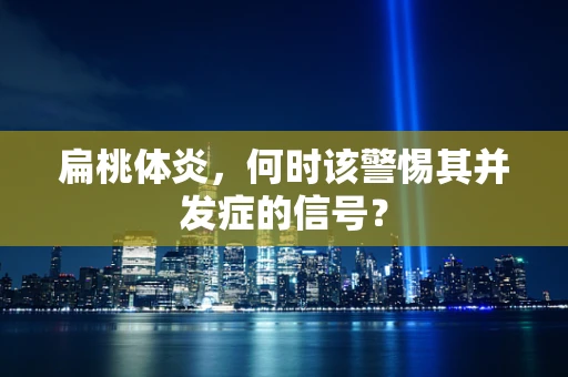 扁桃体炎，何时该警惕其并发症的信号？