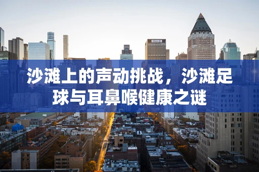 沙滩上的声动挑战，沙滩足球与耳鼻喉健康之谜