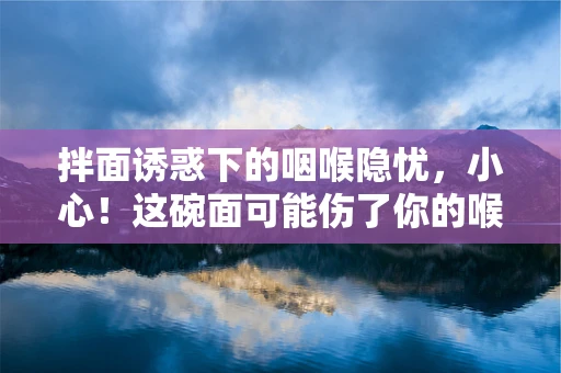 拌面诱惑下的咽喉隐忧，小心！这碗面可能伤了你的喉咙