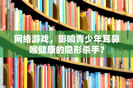 网络游戏，影响青少年耳鼻喉健康的隐形杀手？