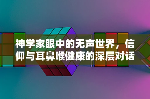 神学家眼中的无声世界，信仰与耳鼻喉健康的深层对话