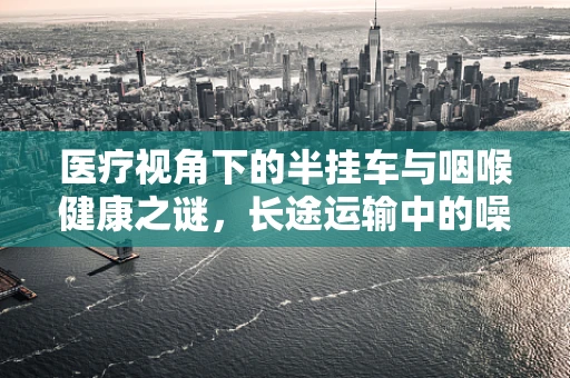 医疗视角下的半挂车与咽喉健康之谜，长途运输中的噪音如何影响司机健康？