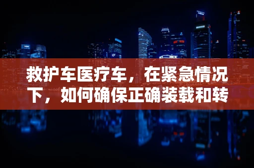 救护车医疗车，在紧急情况下，如何确保正确装载和转运患者？