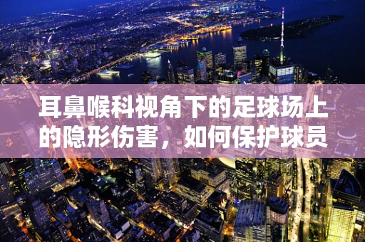 耳鼻喉科视角下的足球场上的隐形伤害，如何保护球员的听力健康？