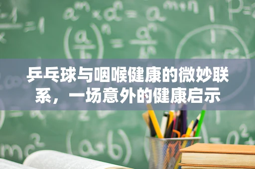 乒乓球与咽喉健康的微妙联系，一场意外的健康启示